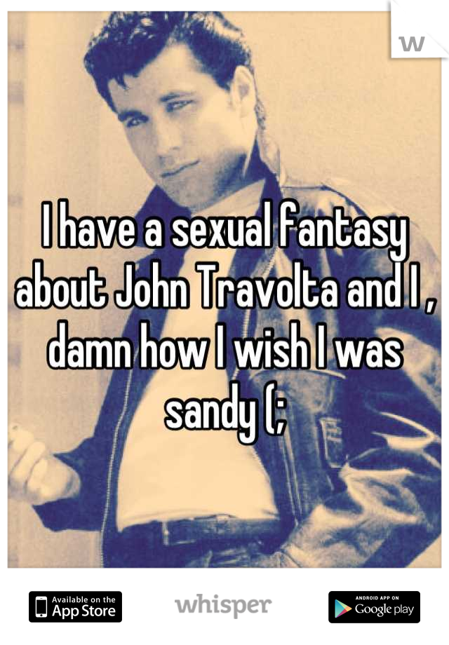 I have a sexual fantasy about John Travolta and I , damn how I wish I was sandy (;
