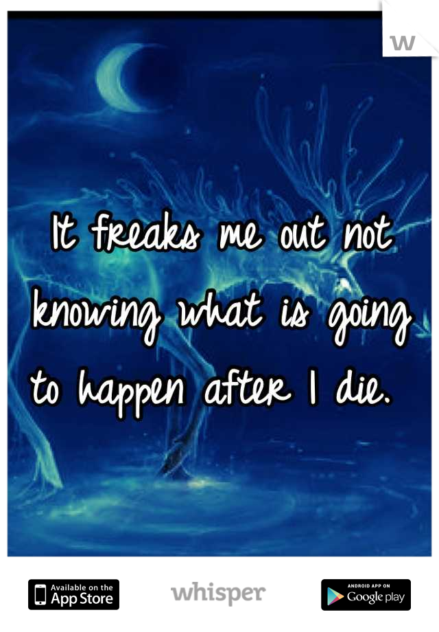 It freaks me out not knowing what is going to happen after I die. 