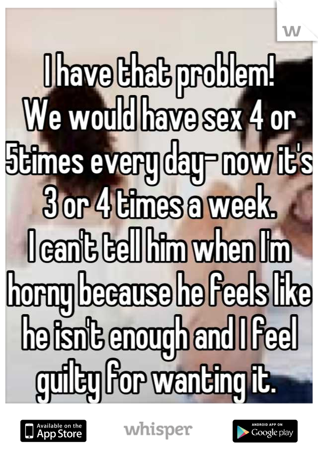 I have that problem!
We would have sex 4 or 5times every day- now it's 3 or 4 times a week.
I can't tell him when I'm horny because he feels like he isn't enough and I feel guilty for wanting it. 