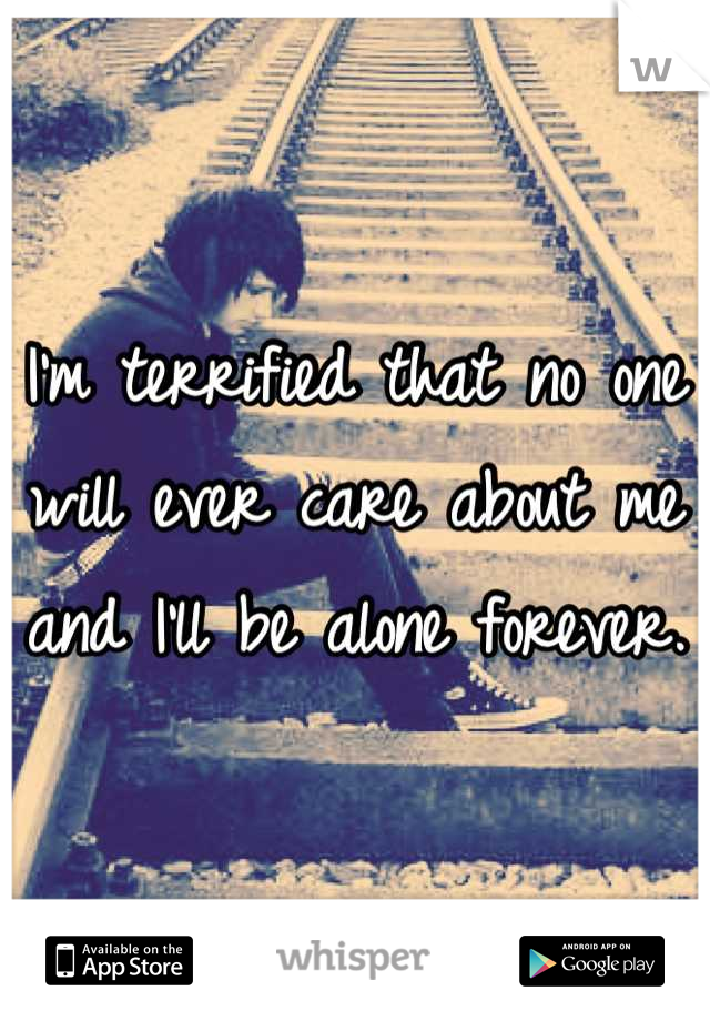 I'm terrified that no one will ever care about me and I'll be alone forever.