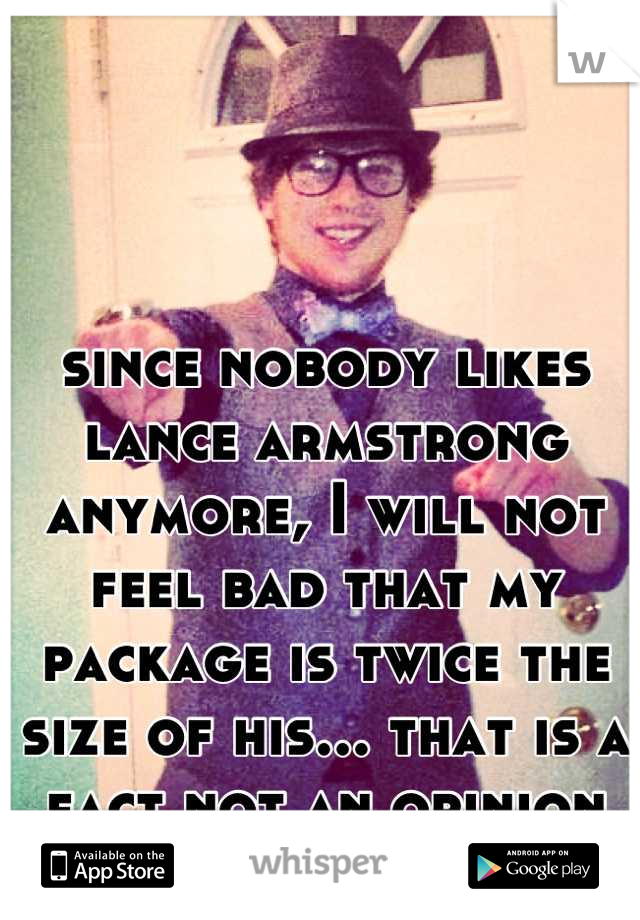 since nobody likes lance armstrong anymore, I will not feel bad that my package is twice the size of his... that is a fact not an opinion