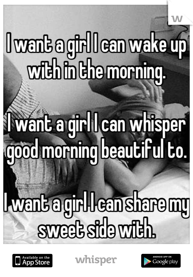 I want a girl I can wake up with in the morning.

I want a girl I can whisper good morning beautiful to.

I want a girl I can share my sweet side with.