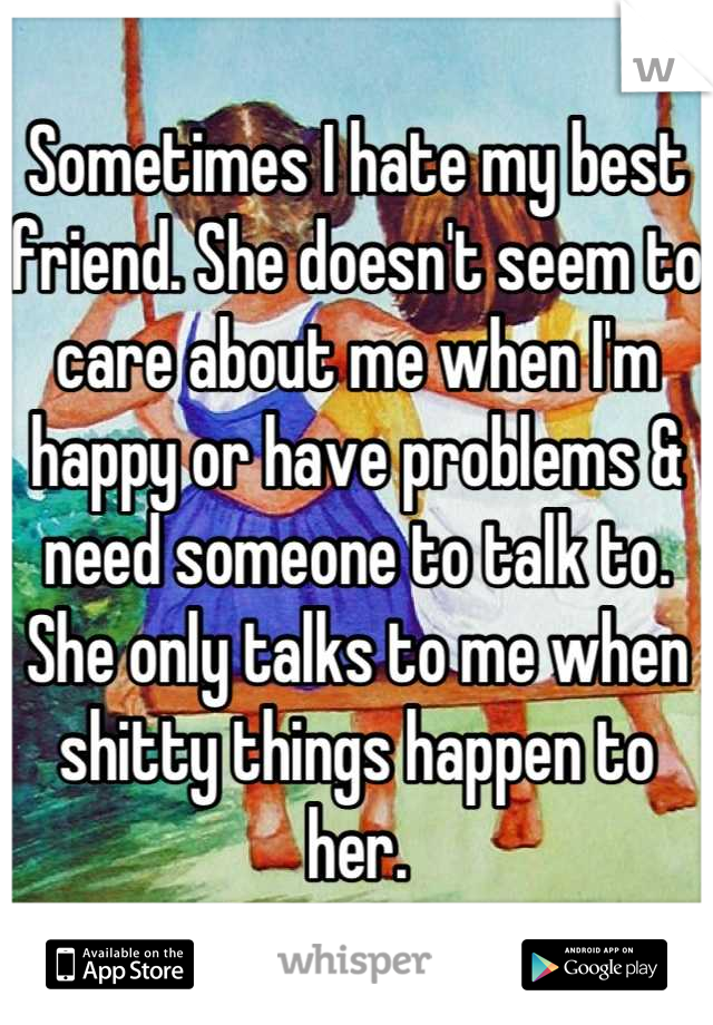 Sometimes I hate my best friend. She doesn't seem to care about me when I'm happy or have problems & need someone to talk to. She only talks to me when shitty things happen to her.