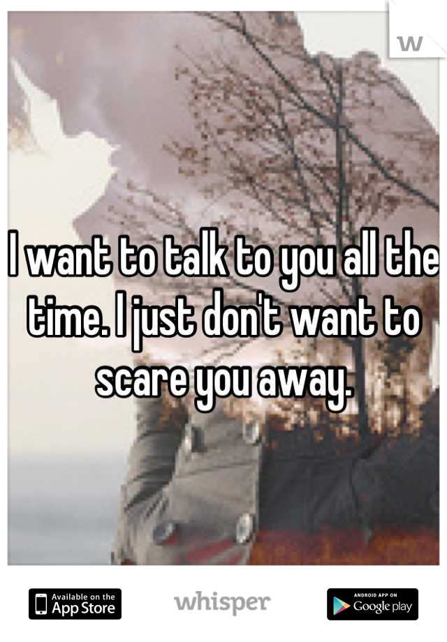 I want to talk to you all the time. I just don't want to scare you away.