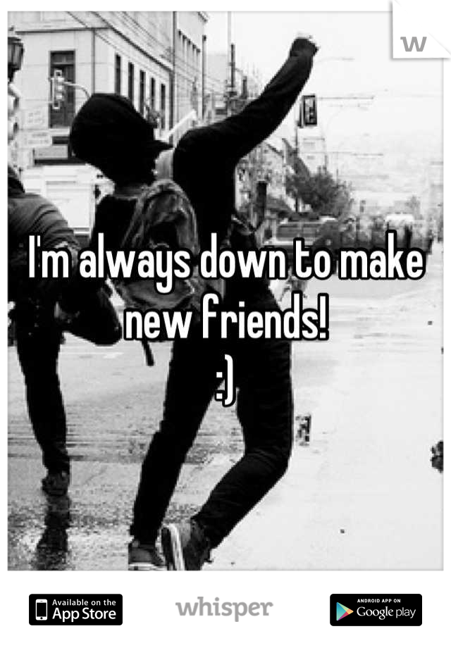 I'm always down to make new friends!
:)