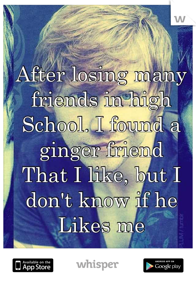 After losing many friends in high 
School. I found a ginger friend 
That I like, but I don't know if he
Likes me