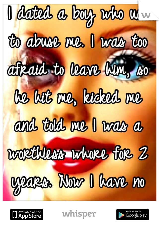 I dated a boy who use to abuse me. I was too afraid to leave him, so he hit me, kicked me and told me I was a worthless whore for 2 years. Now I have no confidence. 