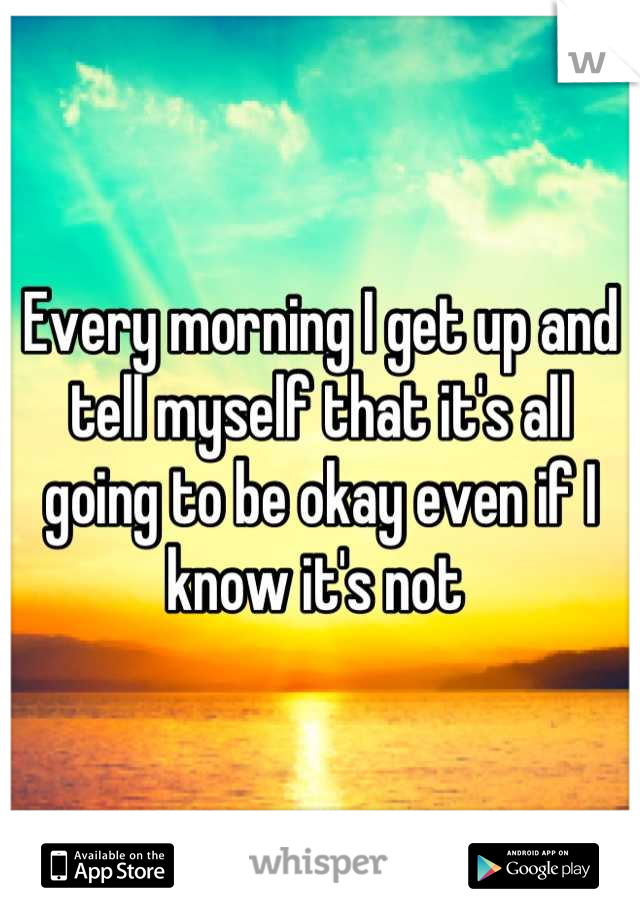 Every morning I get up and tell myself that it's all going to be okay even if I know it's not 