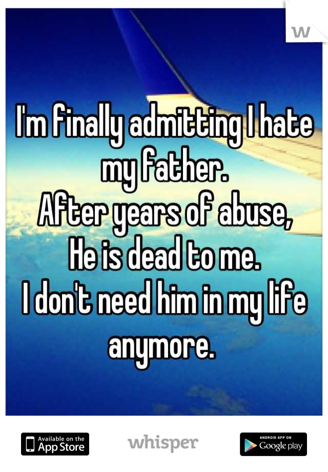 I'm finally admitting I hate my father. 
After years of abuse, 
He is dead to me. 
I don't need him in my life anymore. 