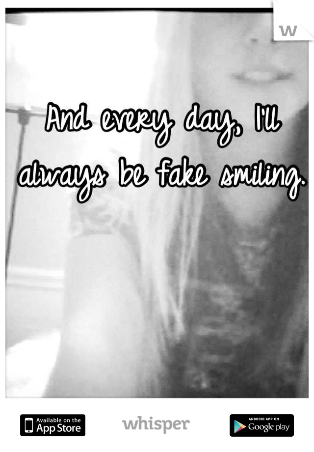And every day, I'll always be fake smiling.
