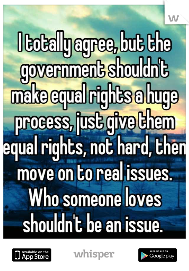 I totally agree, but the government shouldn't make equal rights a huge process, just give them equal rights, not hard, then move on to real issues. Who someone loves shouldn't be an issue. 