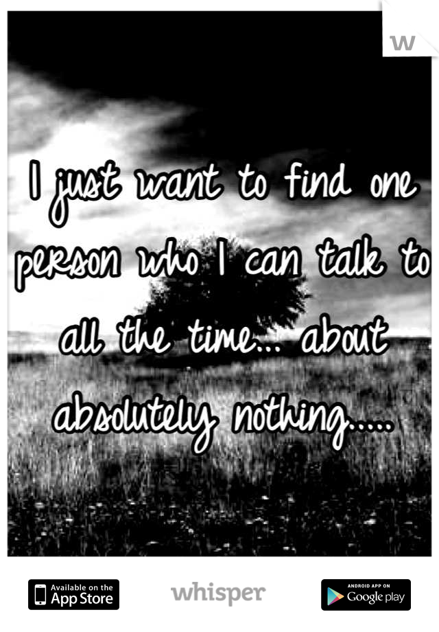 I just want to find one person who I can talk to all the time... about absolutely nothing.....
