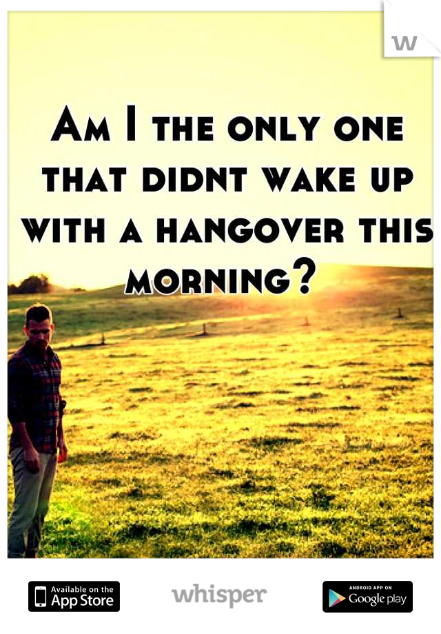 Am I the only one that didnt wake up with a hangover this morning? 