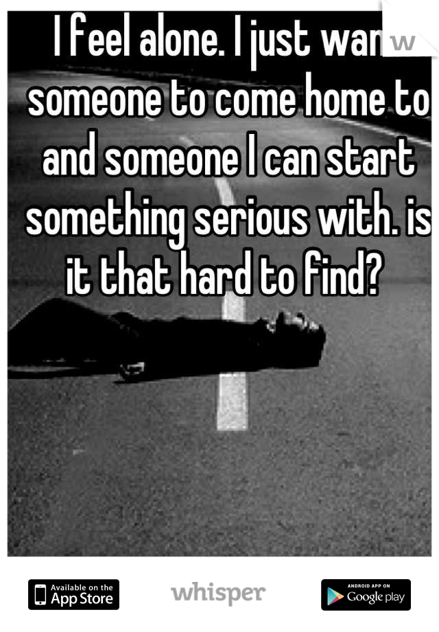 I feel alone. I just want someone to come home to and someone I can start something serious with. is it that hard to find? 