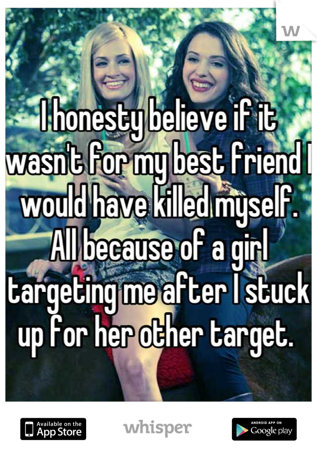 I honesty believe if it wasn't for my best friend I would have killed myself. All because of a girl targeting me after I stuck up for her other target. 