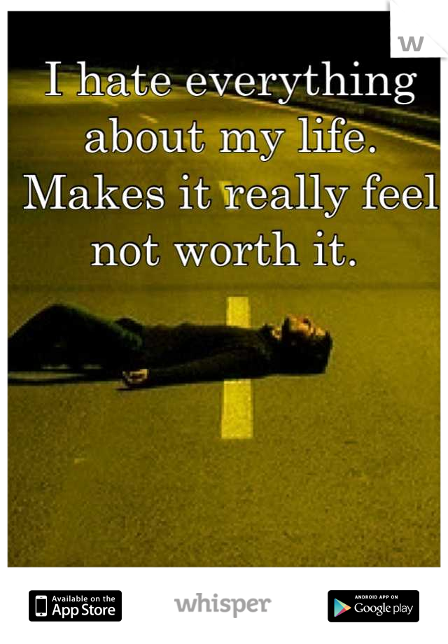I hate everything about my life. Makes it really feel not worth it. 