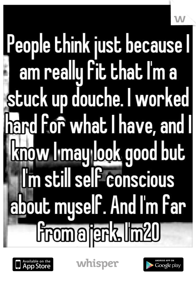 People think just because I am really fit that I'm a stuck up douche. I worked hard for what I have, and I know I may look good but I'm still self conscious about myself. And I'm far from a jerk. I'm20