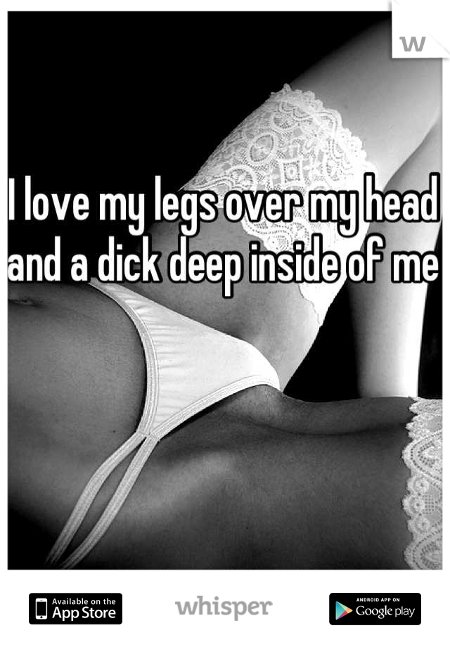 I love my legs over my head and a dick deep inside of me
