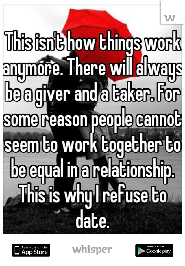 This isn't how things work anymore. There will always be a giver and a taker. For some reason people cannot seem to work together to be equal in a relationship. This is why I refuse to date.
