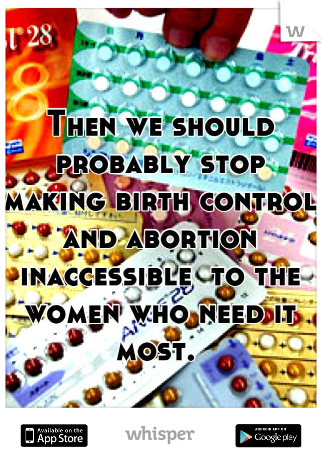 Then we should probably stop making birth control and abortion inaccessible  to the women who need it most. 