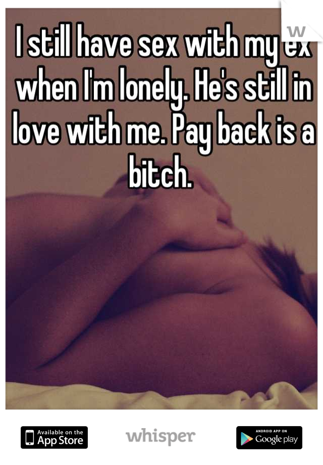 I still have sex with my ex when I'm lonely. He's still in love with me. Pay back is a bitch. 