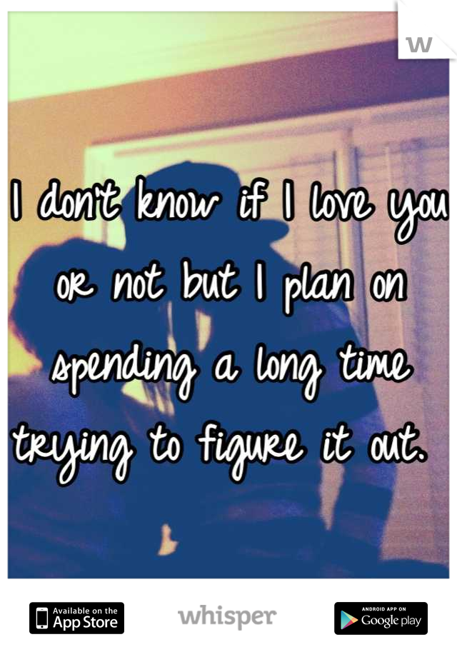 I don't know if I love you or not but I plan on spending a long time trying to figure it out. 
