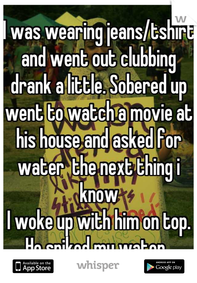 I was wearing jeans/tshirt and went out clubbing drank a little. Sobered up went to watch a movie at his house and asked for water  the next thing i know
I woke up with him on top. He spiked my water. 