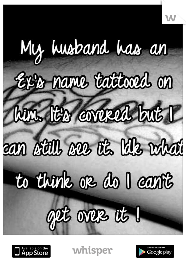 My husband has an Ex's name tattooed on him. It's covered but I can still see it. Idk what to think or do I can't get over it !
