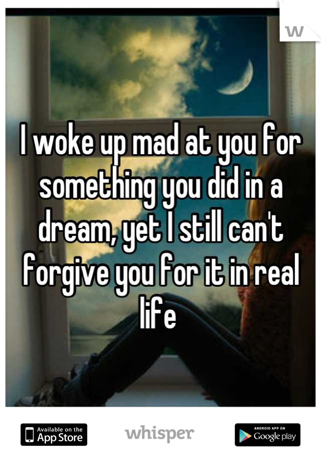 I woke up mad at you for something you did in a dream, yet I still can't forgive you for it in real life 