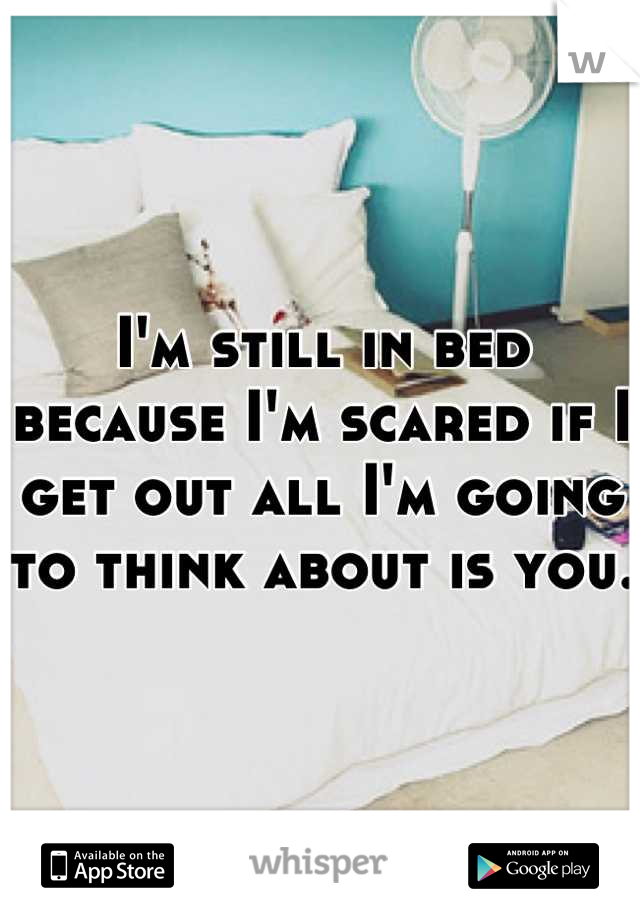 I'm still in bed because I'm scared if I get out all I'm going to think about is you.