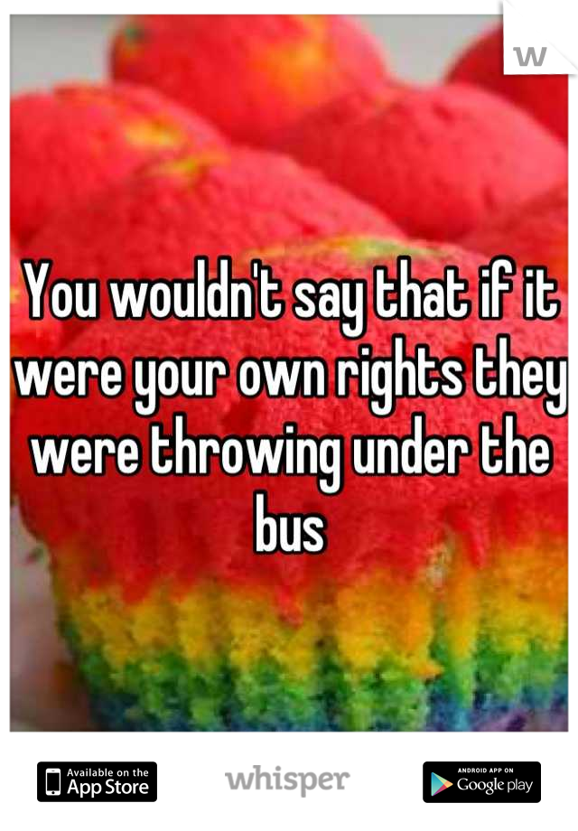 You wouldn't say that if it were your own rights they were throwing under the bus