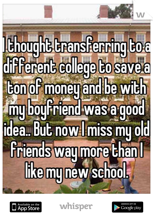 I thought transferring to a different college to save a ton of money and be with my boyfriend was a good idea.. But now I miss my old friends way more than I like my new school.