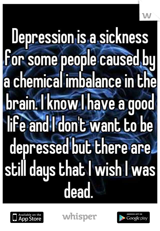 Depression is a sickness for some people caused by a chemical imbalance in the brain. I know I have a good life and I don't want to be depressed but there are still days that I wish I was dead. 
