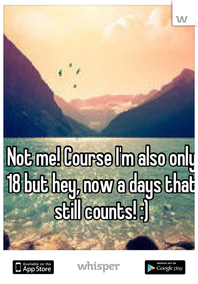 Not me! Course I'm also only 18 but hey, now a days that still counts! :)