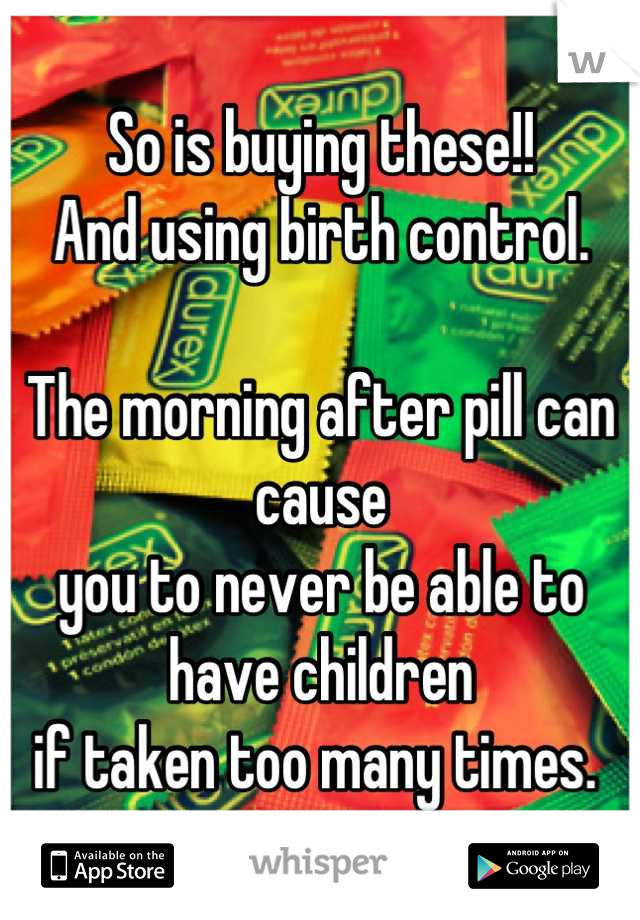 So is buying these!!
And using birth control. 

The morning after pill can cause 
you to never be able to have children
if taken too many times. 