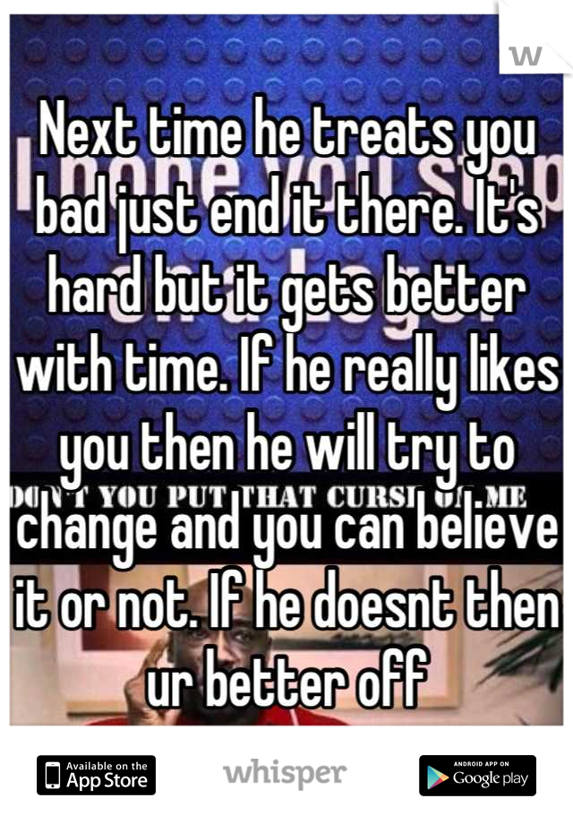Next time he treats you bad just end it there. It's hard but it gets better with time. If he really likes you then he will try to change and you can believe it or not. If he doesnt then ur better off