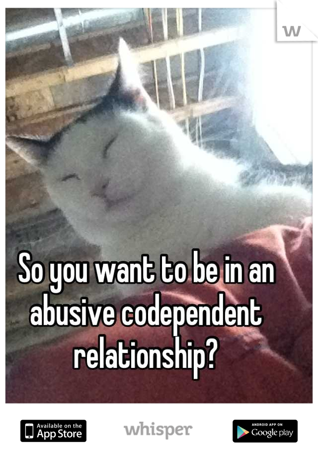 So you want to be in an abusive codependent relationship?