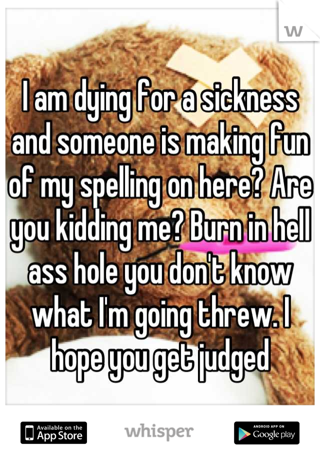 I am dying for a sickness and someone is making fun of my spelling on here? Are you kidding me? Burn in hell ass hole you don't know what I'm going threw. I hope you get judged