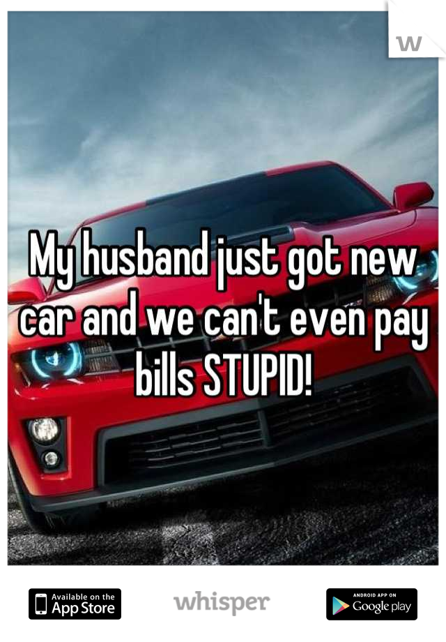 My husband just got new car and we can't even pay bills STUPID!
