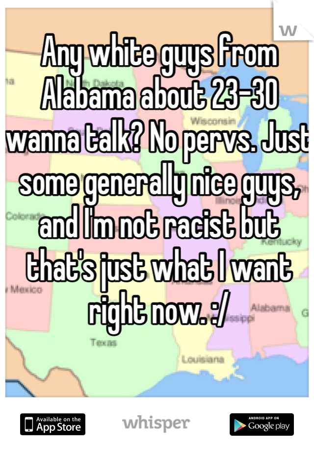 Any white guys from Alabama about 23-30 wanna talk? No pervs. Just some generally nice guys, and I'm not racist but that's just what I want right now. :/