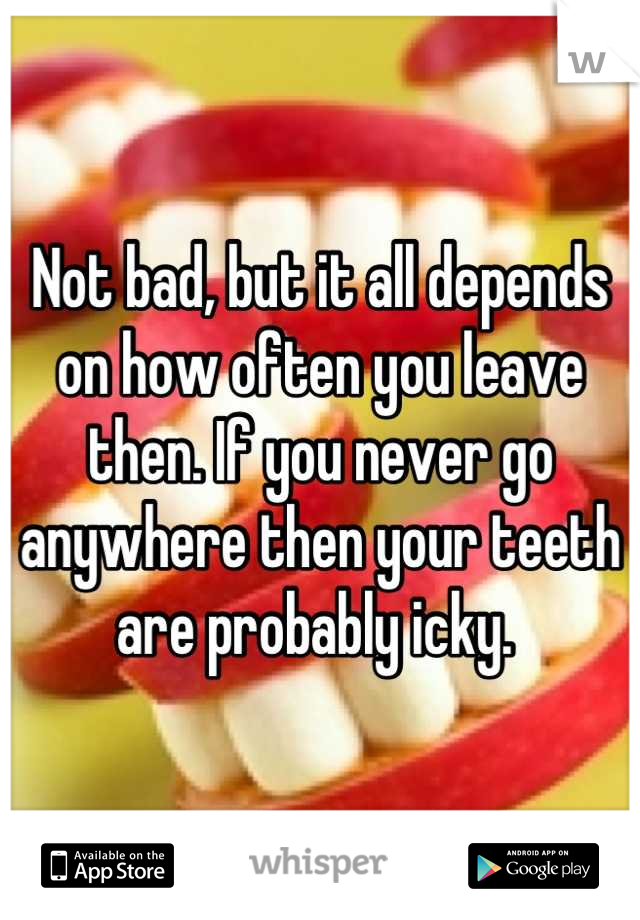 Not bad, but it all depends on how often you leave then. If you never go anywhere then your teeth are probably icky. 