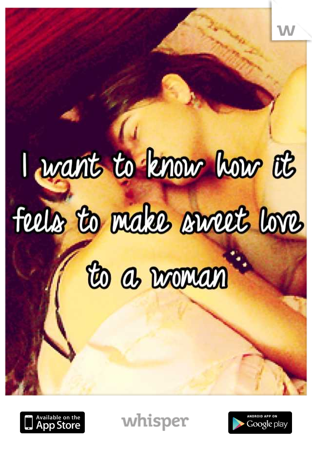 I want to know how it feels to make sweet love to a woman