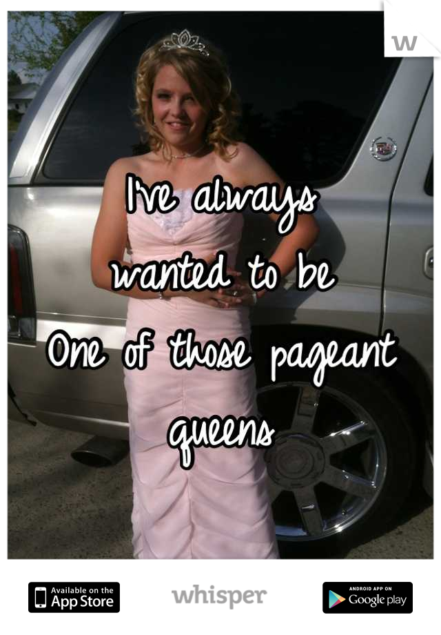 I've always 
wanted to be 
One of those pageant queens