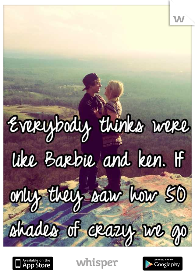 Everybody thinks were like Barbie and ken. If only they saw how 50 shades of crazy we go in the bedroom. 