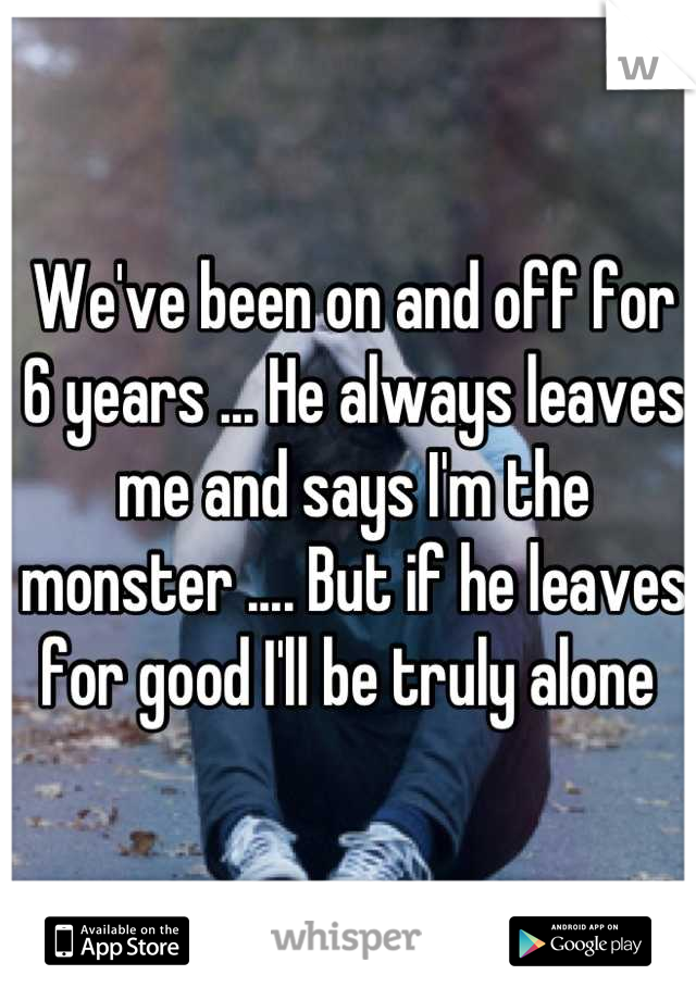 We've been on and off for 6 years ... He always leaves me and says I'm the monster .... But if he leaves for good I'll be truly alone 
