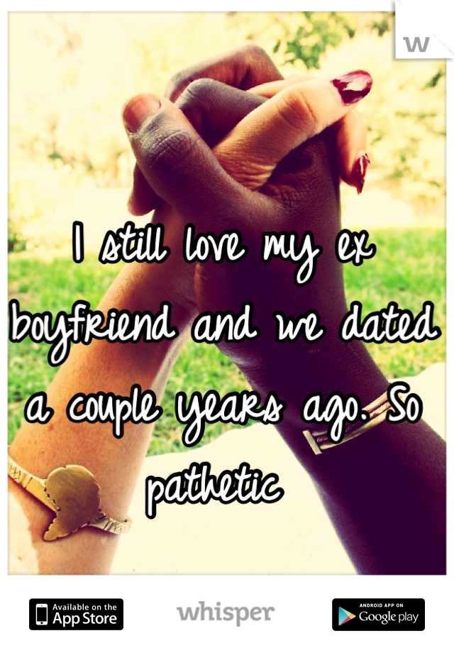 I still love my ex boyfriend and we dated a couple years ago. So pathetic 
