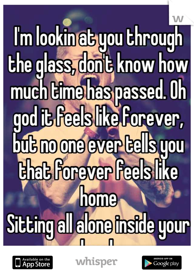 I'm lookin at you through the glass, don't know how much time has passed. Oh god it feels like forever, but no one ever tells you that forever feels like home
Sitting all alone inside your head.
