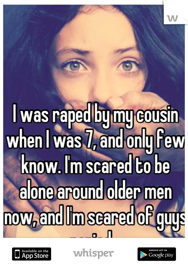 I was raped by my cousin when I was 7, and only few know. I'm scared to be alone around older men now, and I'm scared of guys period ..