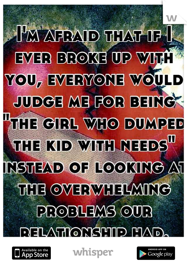 I'm afraid that if I ever broke up with you, everyone would judge me for being "the girl who dumped the kid with needs" instead of looking at the overwhelming problems our relationship had.