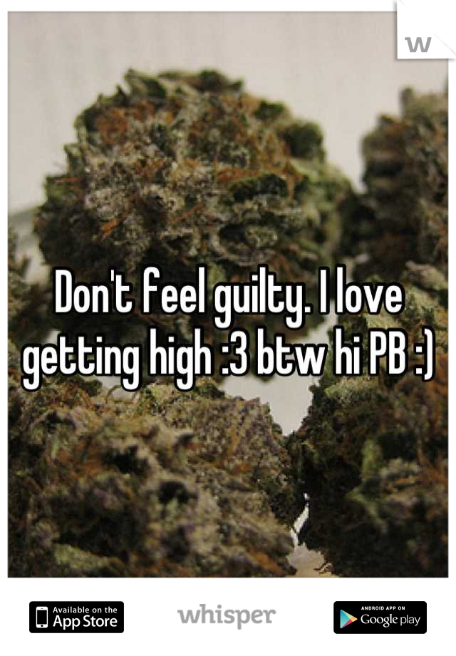Don't feel guilty. I love getting high :3 btw hi PB :)